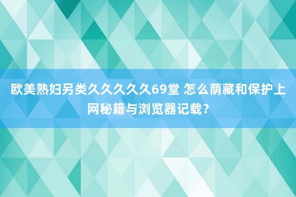 欧美熟妇另类久久久久久69堂 怎么荫藏和保护上网秘籍与浏览器记载?