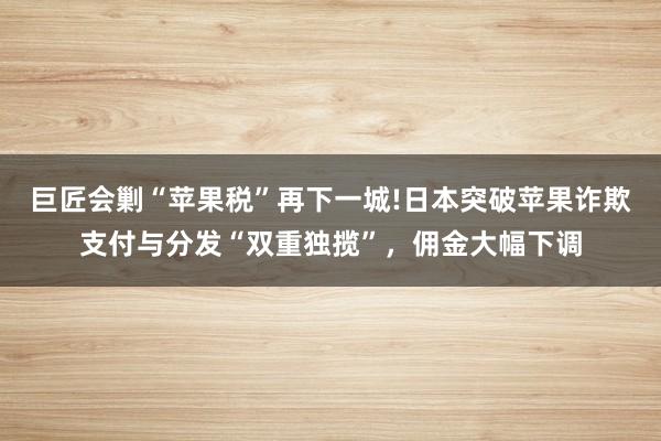 巨匠会剿“苹果税”再下一城!日本突破苹果诈欺支付与分发“双重独揽”，佣金大幅下调